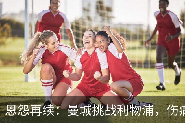 恩怨再续：曼城挑战利物浦，伤病与心理博弈成焦点
