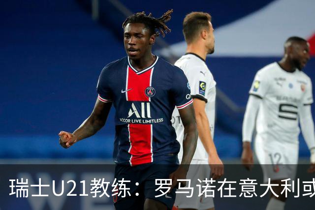 瑞士U21教练：罗马诺在意大利或将“一战成名”后无缘再召