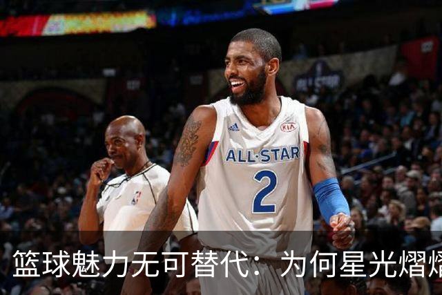 篮球魅力无可替代：为何星光熠熠的比赛总能吸引观众