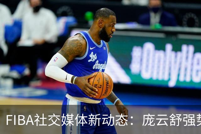 FIBA社交媒体新动态：庞云舒强势内线突破完成2+1